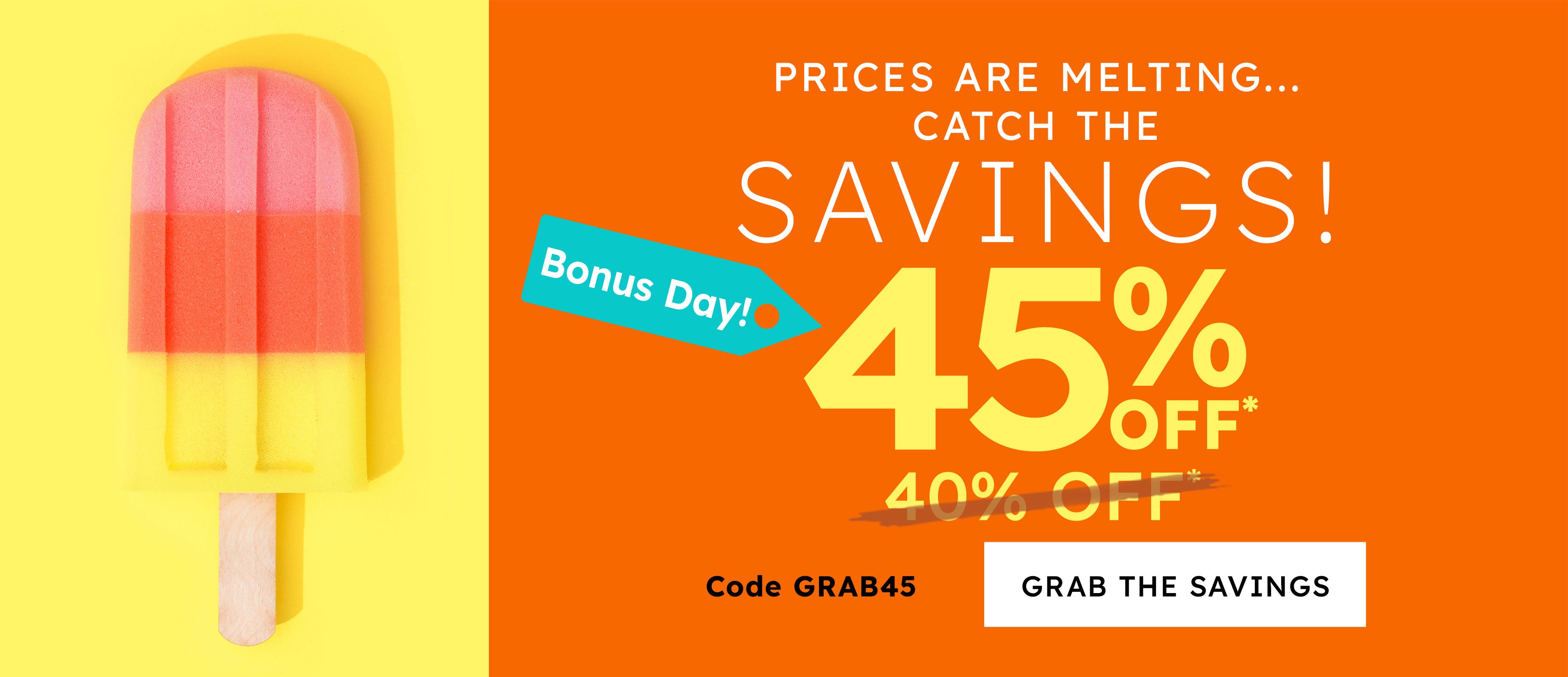 prices are melting.... catch the savings!  45% off* today only sunday 40% off* code GRAB45 grab the savings
