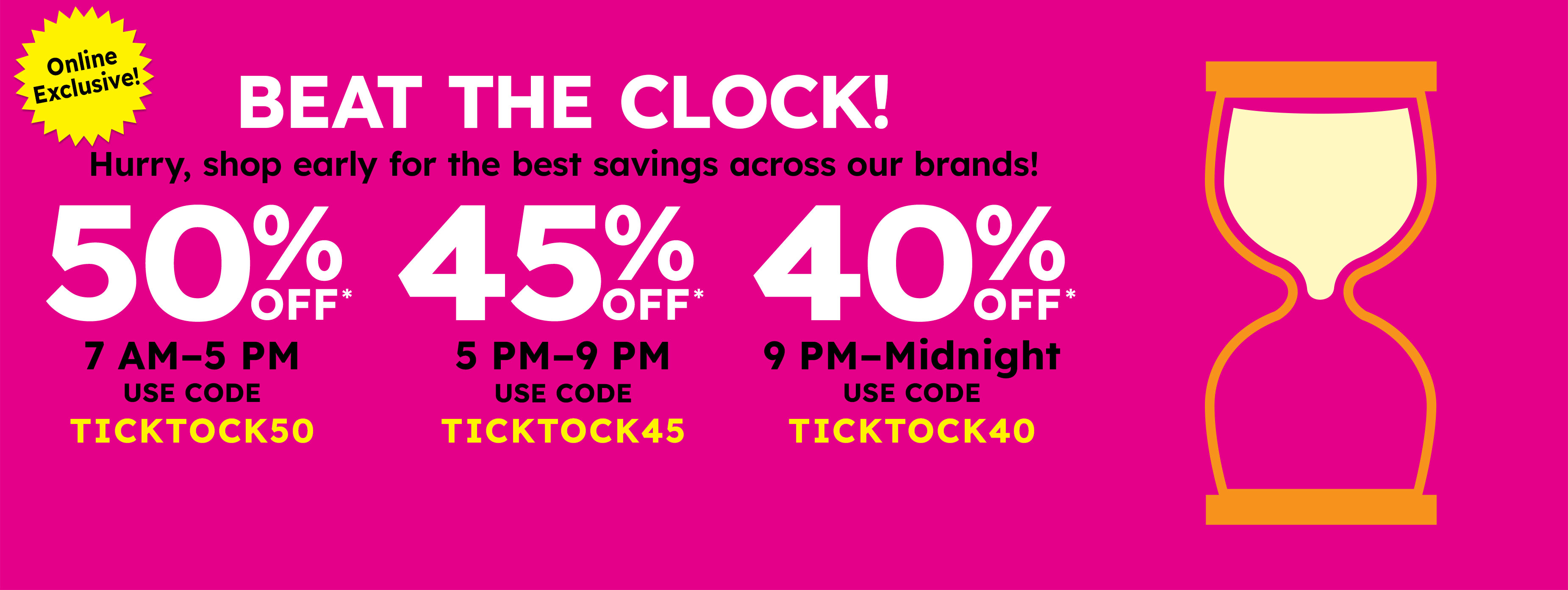 Beat the clock! Hurry, shop early for the best savings across our brands Act Fast