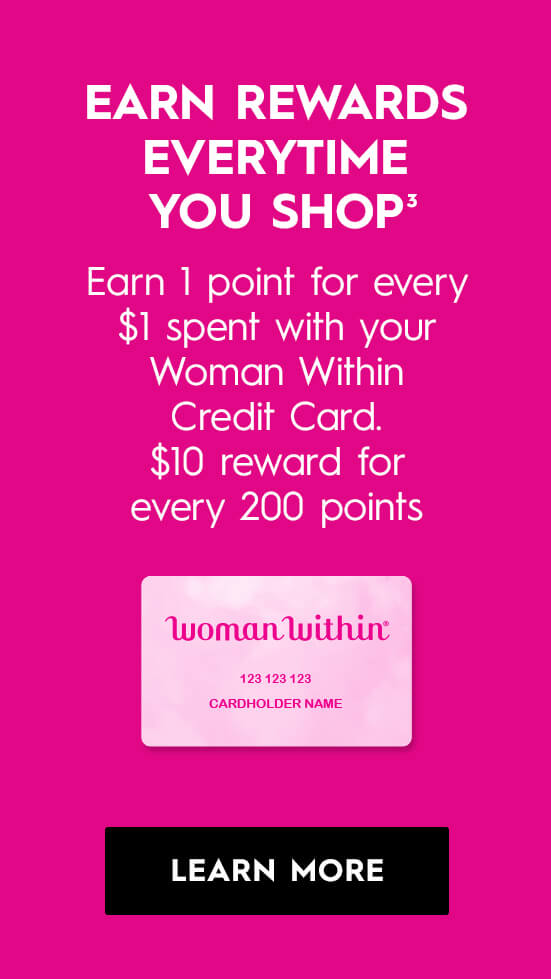 Earn rewards everytime you shop! Earn 1 point for every $1 spent with your Woman Within Credit Card. $10 reward for every 200 points - LEARN MORE