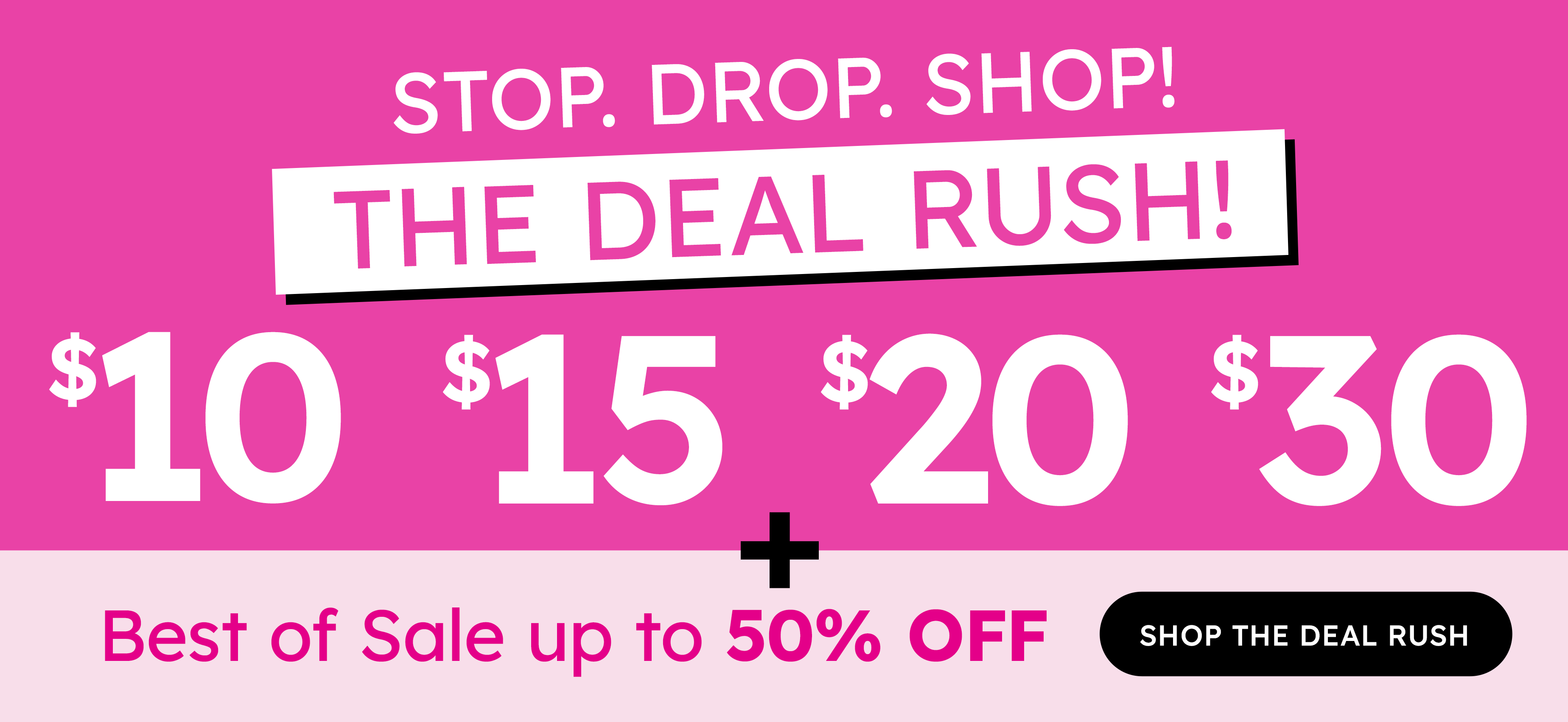 stop. drop. shop! the deal rush! $10 $15 $20 $30 + best of sale up to 50% off shop the deal rush