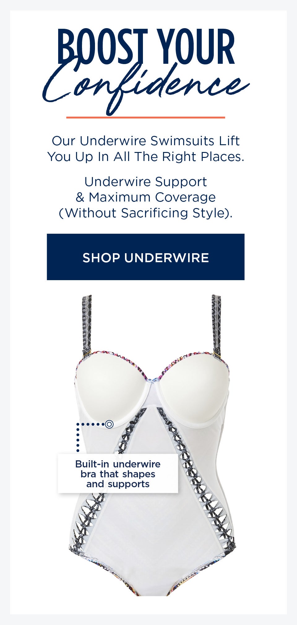 Boost Your Confidence. Our Underwire swimsuits lift you up in all the right places. SHOP UNDERWIRE STYLES NOW
