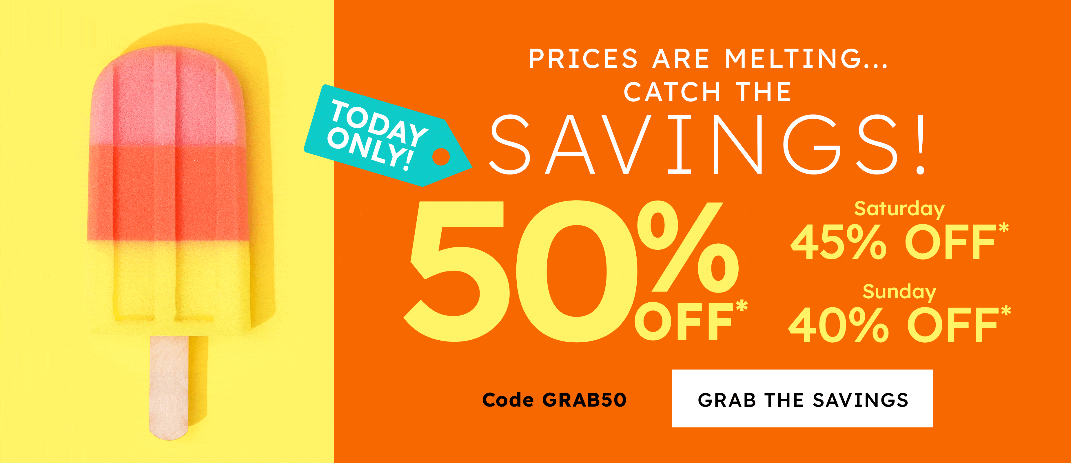 prices are melting.... catch the savings! 50% off* saturday 45% off* sunday 40% off* code GRAB50 grab the savings