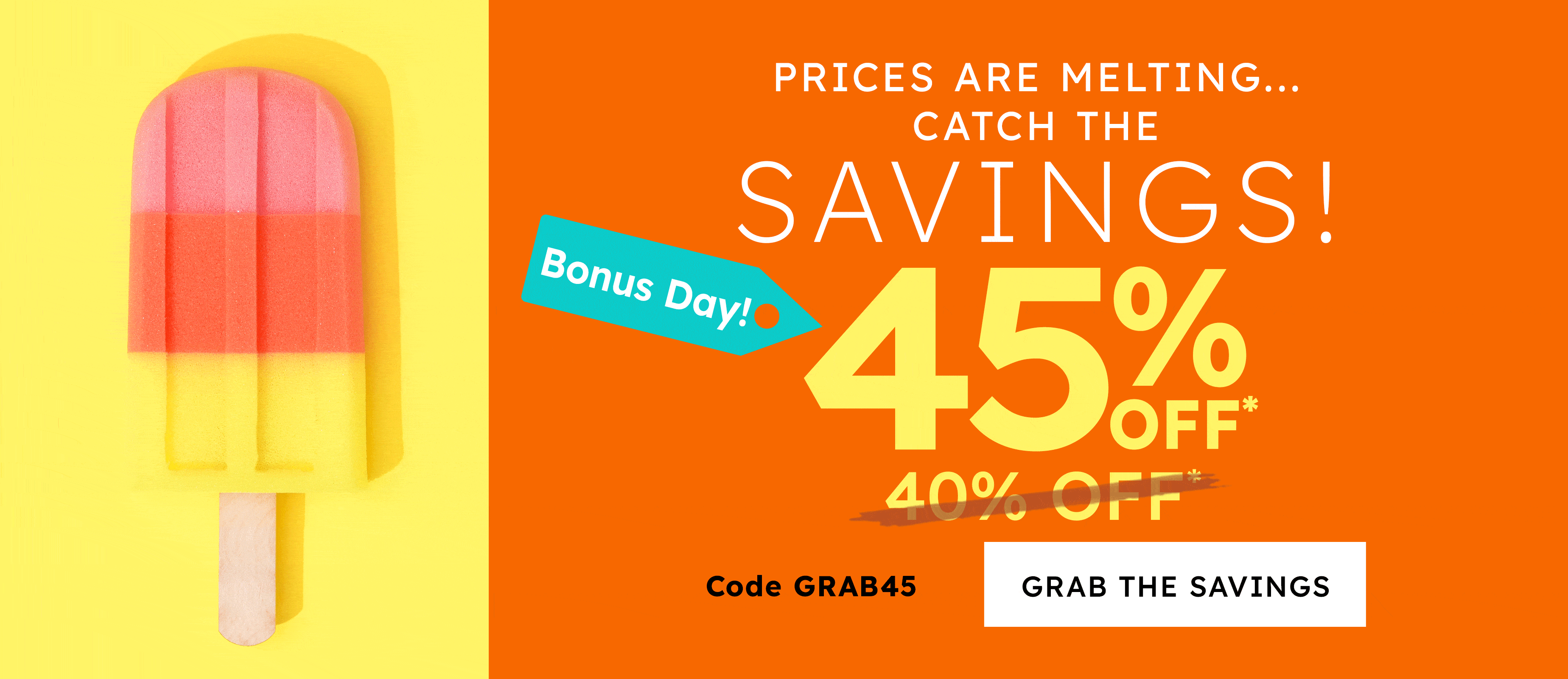 prices are melting.... catch the savings!  45% off* today only sunday 40% off* code GRAB45 grab the savings